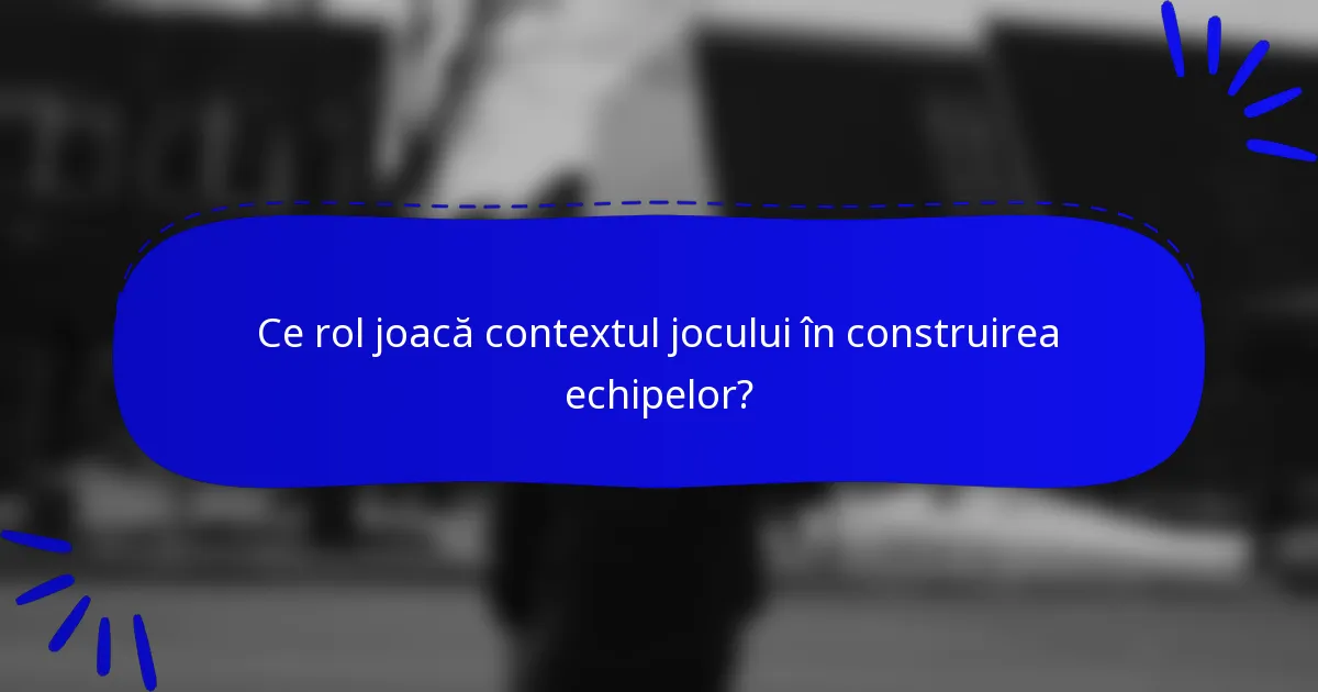 Ce rol joacă contextul jocului în construirea echipelor?